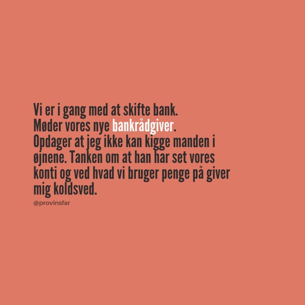 Vi er i gang med at skifte bank.
Møder vores nye bankrådgiver.
Opdager at jeg ikke kan kigge manden i 
øjnene. Tanken om at han har set vores 
konti og ved hvad vi bruger penge på giver 
mig koldsved.