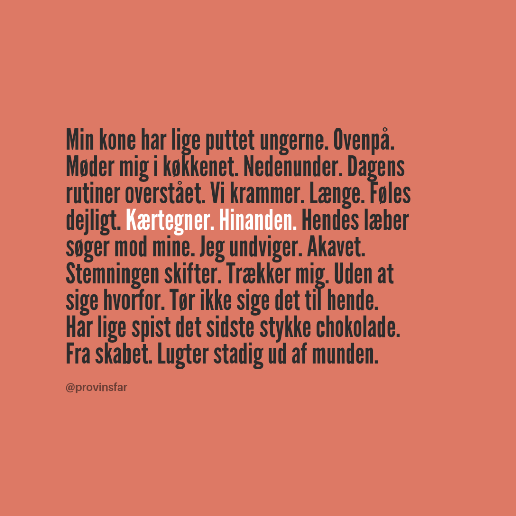 Min kone har lige puttet ungerne. Ovenpå. Møder mig i køkkenet. Nedenunder. Dagens rutiner overstået. Vi krammer. Længe. Føles dejligt. Kærtegner. Hinanden. Hendes læber søger mod mine. Jeg undviger. Akavet. Stemningen skifter. Trækker mig. Uden at sige hvorfor. Tør ikke sige det til hende.
Har lige spist det sidste stykke chokolade. Fra skabet. Lugter stadig ud af munden.