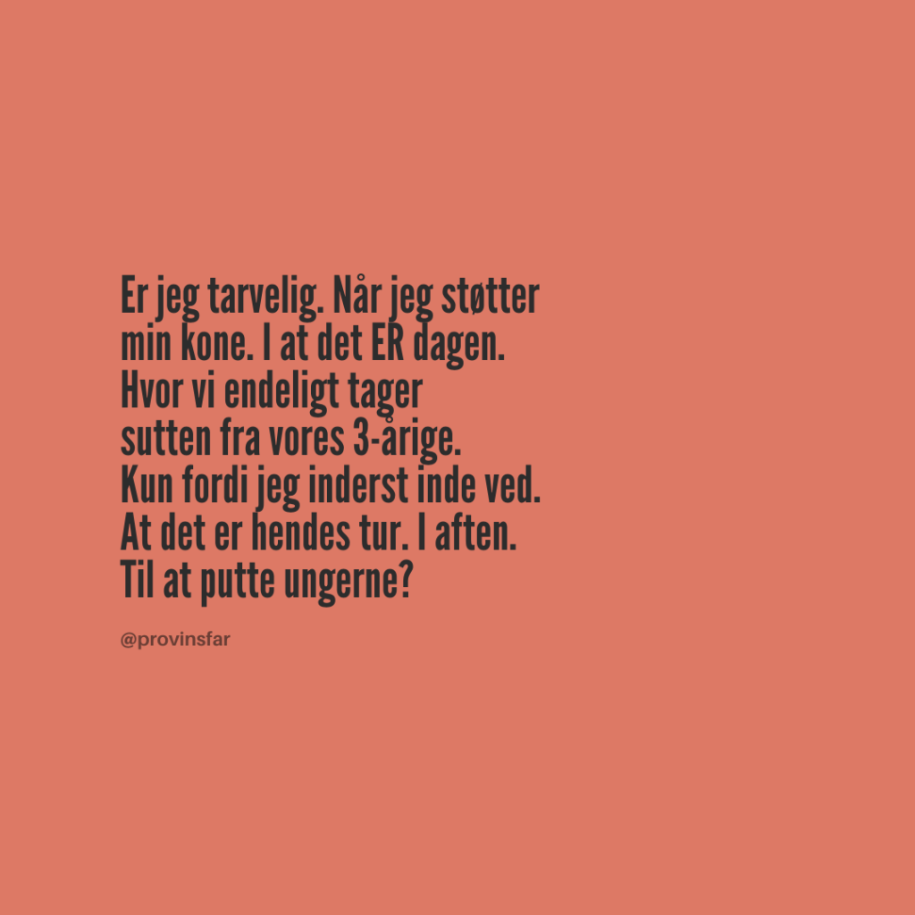 Er jeg tarvelig. Når jeg støtter
min kone. I at det ER dagen.
Hvor vi endeligt tager
sutten fra vores 3-årige.
Kun fordi jeg inderst inde ved.
At det er hendes tur. I aften.
Til at putte ungerne?