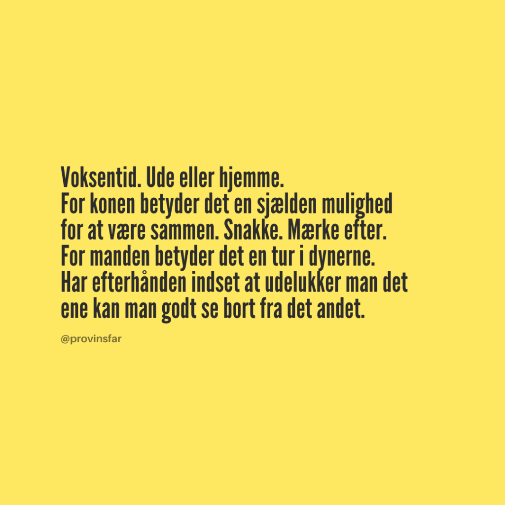 Voksentid. Ude eller hjemme.
For konen betyder det en sjælden mulighed
for at være sammen. Snakke. Mærke efter.
For manden betyder det en tur i dynerne.
Har efterhånden indset at udelukker man det
ene kan man godt se bort fra det andet.