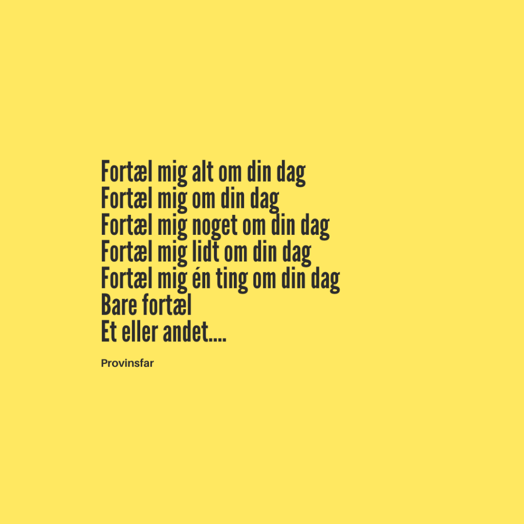 Fortæl mig alt om din dag
Fortæl mig om din dag
Fortæl mig noget om din dag
Fortæl mig lidt om din dag
Fortæl mig én ting om din dag
Bare fortæl
Et eller andet….