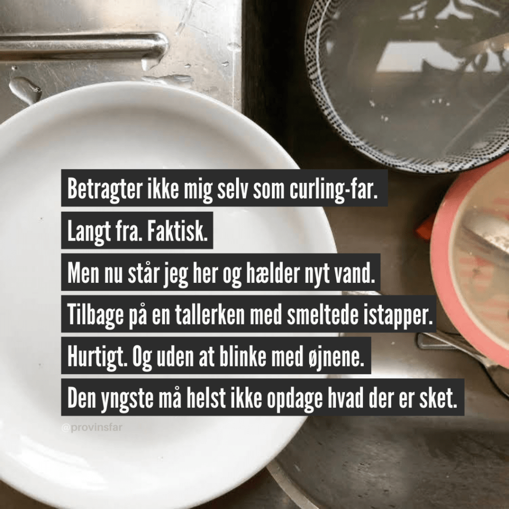 Betragter ikke mig selv som curlig-far.
Langt fra. Faktisk.
Men nu står jeg her og hælder nyt vand.
Tilbage på en tallerken med smeltede istapper.
Hurtigt. Og uden at blinke med øjnene.
Den yngste må helst ikke opdage hvad der er sket.