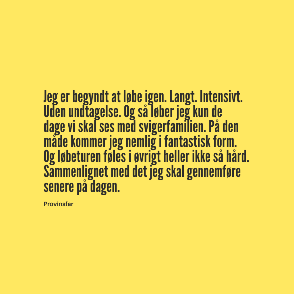 Jeg er begyndt at løbe igen. Langt. Intensivt.
Uden undtagelse. Og så løber jeg kun de
dage vi skal ses med svigerfamilien. På den
måde kommer jeg nemlig i fantastisk form.
Og løbeturen føles i øvrigt heller ikke så hård.
Sammenlignet med det jeg skal gennemføre
senere på dagen.