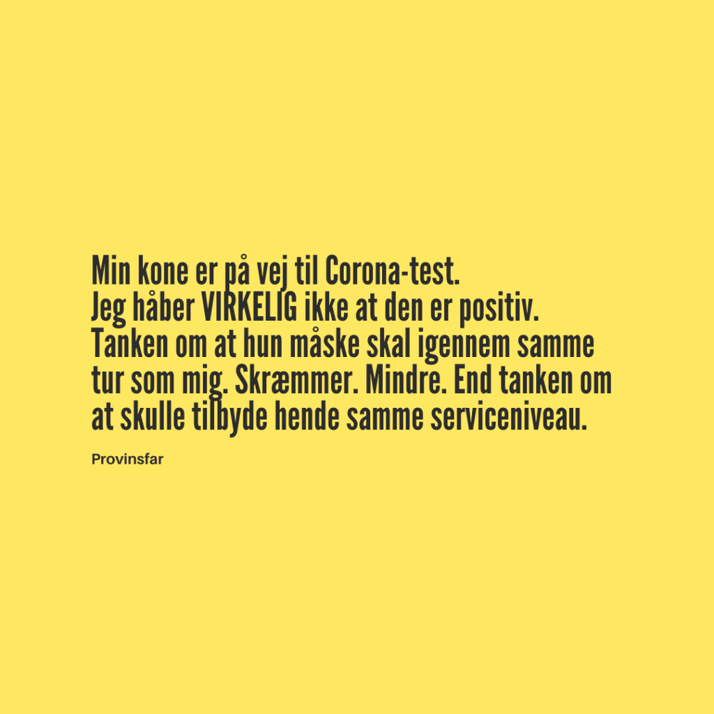 Min kone er på vej til Corona-test. 
Jeg håber VIRKELIG ikke at den er positiv.
Tanken om at hun måske skal igennem samme tur som mig. Skræmmer. Mindre. End tanken om at skulle tilbyde hende samme serviceniveau.