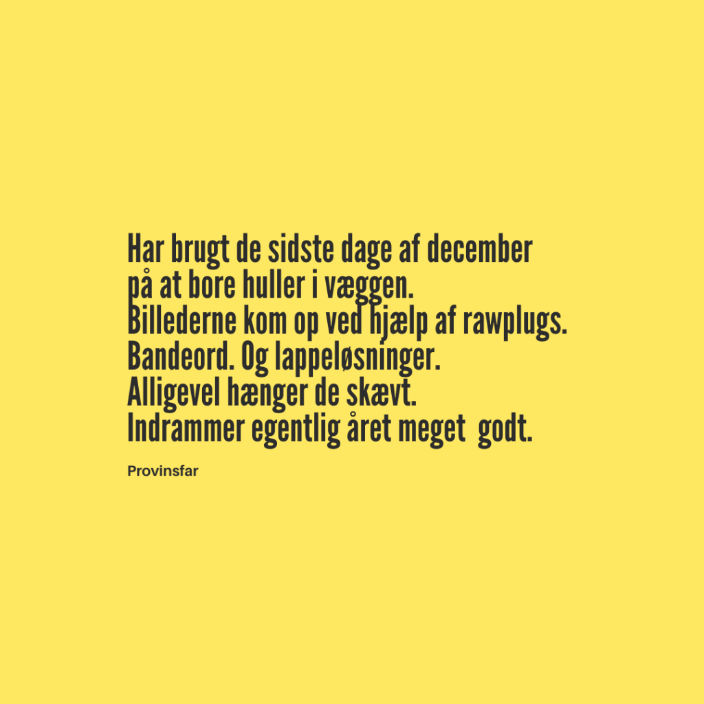 Hvis jeg skal være helt ærlig. I virkeligheden har jeg nok brugt tiden fra mit seneste opslag, og til nu, på at samle overskud til at få lavet de huller. I væggen. Sådan føles det i hvert fald. Men nu hænger det der. Billederne. Og derfor er det også tid til et nyt opslag.
Håber I alle har det godt.
Godt Nytår.
